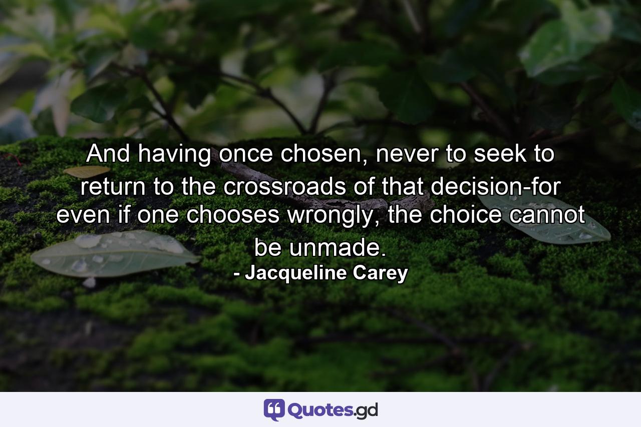 And having once chosen, never to seek to return to the crossroads of that decision-for even if one chooses wrongly, the choice cannot be unmade. - Quote by Jacqueline Carey