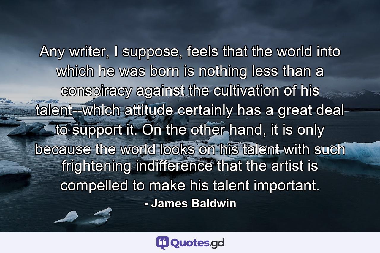 Any writer, I suppose, feels that the world into which he was born is nothing less than a conspiracy against the cultivation of his talent--which attitude certainly has a great deal to support it. On the other hand, it is only because the world looks on his talent with such frightening indifference that the artist is compelled to make his talent important. - Quote by James Baldwin