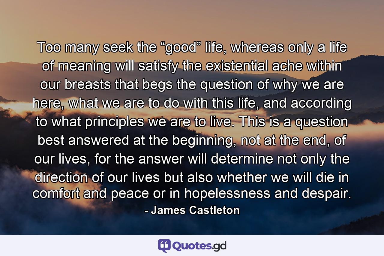 Too many seek the “good” life, whereas only a life of meaning will satisfy the existential ache within our breasts that begs the question of why we are here, what we are to do with this life, and according to what principles we are to live. This is a question best answered at the beginning, not at the end, of our lives, for the answer will determine not only the direction of our lives but also whether we will die in comfort and peace or in hopelessness and despair. - Quote by James Castleton