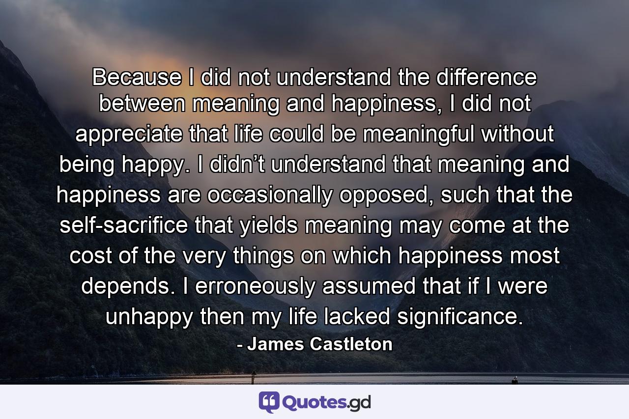 Because I did not understand the difference between meaning and happiness, I did not appreciate that life could be meaningful without being happy. I didn’t understand that meaning and happiness are occasionally opposed, such that the self-sacrifice that yields meaning may come at the cost of the very things on which happiness most depends. I erroneously assumed that if I were unhappy then my life lacked significance. - Quote by James Castleton