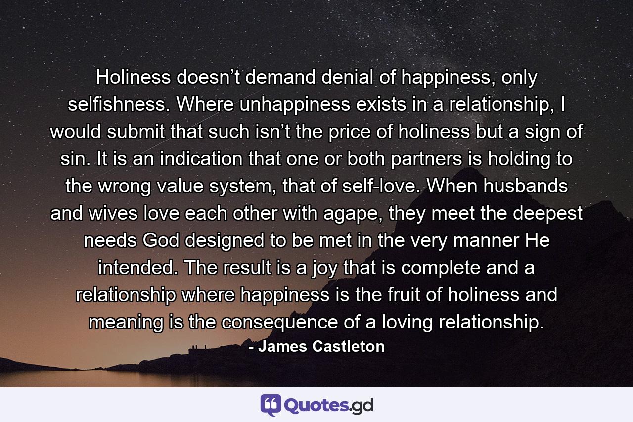 Holiness doesn’t demand denial of happiness, only selfishness. Where unhappiness exists in a relationship, I would submit that such isn’t the price of holiness but a sign of sin. It is an indication that one or both partners is holding to the wrong value system, that of self-love. When husbands and wives love each other with agape, they meet the deepest needs God designed to be met in the very manner He intended. The result is a joy that is complete and a relationship where happiness is the fruit of holiness and meaning is the consequence of a loving relationship. - Quote by James Castleton