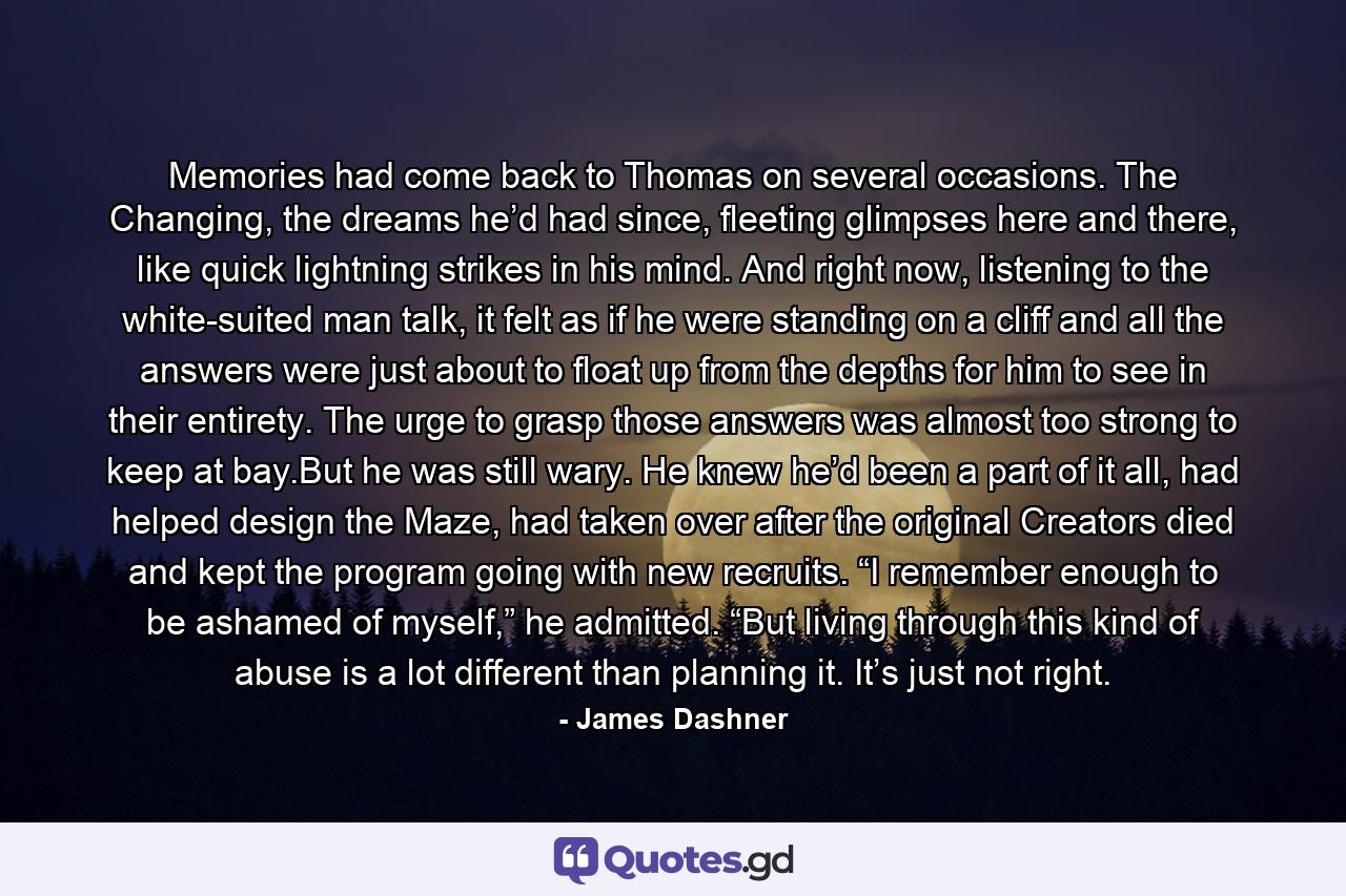 Memories had come back to Thomas on several occasions. The Changing, the dreams he’d had since, fleeting glimpses here and there, like quick lightning strikes in his mind. And right now, listening to the white-suited man talk, it felt as if he were standing on a cliff and all the answers were just about to float up from the depths for him to see in their entirety. The urge to grasp those answers was almost too strong to keep at bay.But he was still wary. He knew he’d been a part of it all, had helped design the Maze, had taken over after the original Creators died and kept the program going with new recruits. “I remember enough to be ashamed of myself,” he admitted. “But living through this kind of abuse is a lot different than planning it. It’s just not right. - Quote by James Dashner