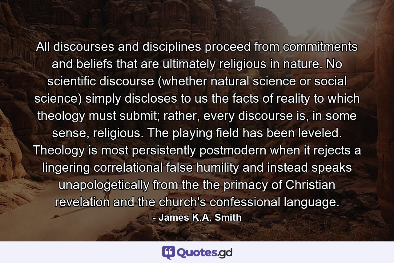 All discourses and disciplines proceed from commitments and beliefs that are ultimately religious in nature. No scientific discourse (whether natural science or social science) simply discloses to us the facts of reality to which theology must submit; rather, every discourse is, in some sense, religious. The playing field has been leveled. Theology is most persistently postmodern when it rejects a lingering correlational false humility and instead speaks unapologetically from the the primacy of Christian revelation and the church's confessional language. - Quote by James K.A. Smith