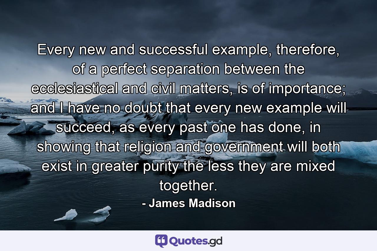 Every new and successful example, therefore, of a perfect separation between the ecclesiastical and civil matters, is of importance; and I have no doubt that every new example will succeed, as every past one has done, in showing that religion and government will both exist in greater purity the less they are mixed together. - Quote by James Madison