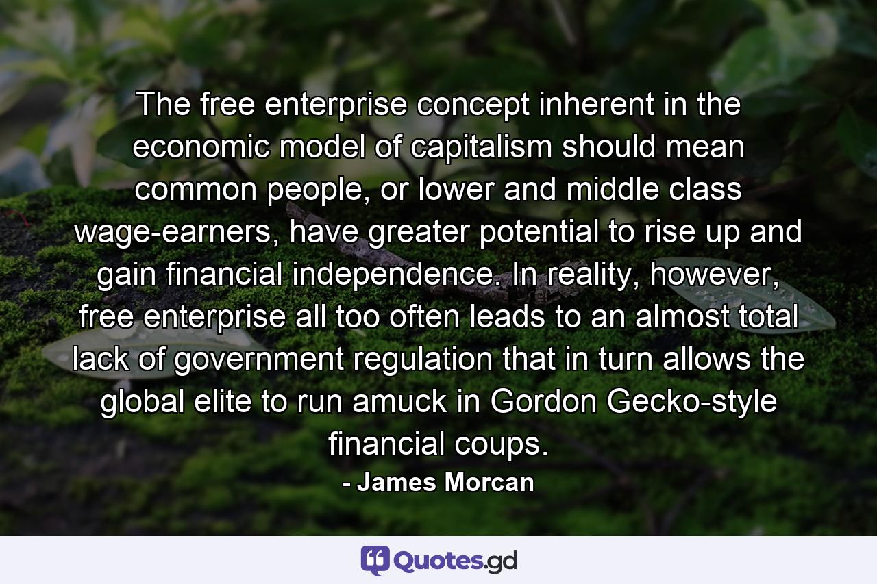 The free enterprise concept inherent in the economic model of capitalism should mean common people, or lower and middle class wage-earners, have greater potential to rise up and gain financial independence. In reality, however, free enterprise all too often leads to an almost total lack of government regulation that in turn allows the global elite to run amuck in Gordon Gecko-style financial coups. - Quote by James Morcan