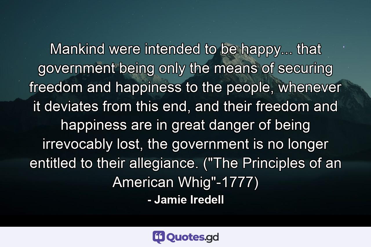 Mankind were intended to be happy... that government being only the means of securing freedom and happiness to the people, whenever it deviates from this end, and their freedom and happiness are in great danger of being irrevocably lost, the government is no longer entitled to their allegiance. (