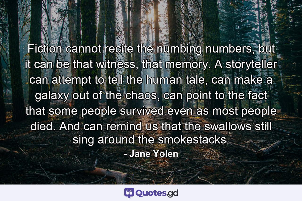 Fiction cannot recite the numbing numbers, but it can be that witness, that memory. A storyteller can attempt to tell the human tale, can make a galaxy out of the chaos, can point to the fact that some people survived even as most people died. And can remind us that the swallows still sing around the smokestacks. - Quote by Jane Yolen