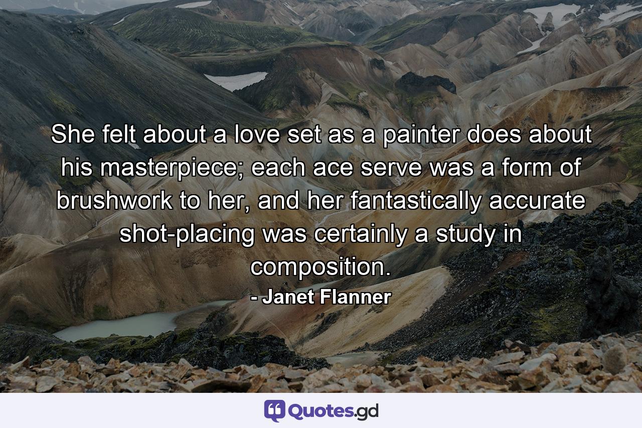 She felt about a love set as a painter does about his masterpiece; each ace serve was a form of brushwork to her, and her fantastically accurate shot-placing was certainly a study in composition. - Quote by Janet Flanner