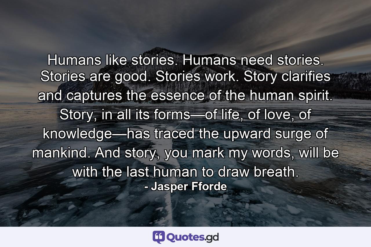 Humans like stories. Humans need stories. Stories are good. Stories work. Story clarifies and captures the essence of the human spirit. Story, in all its forms—of life, of love, of knowledge—has traced the upward surge of mankind. And story, you mark my words, will be with the last human to draw breath. - Quote by Jasper Fforde