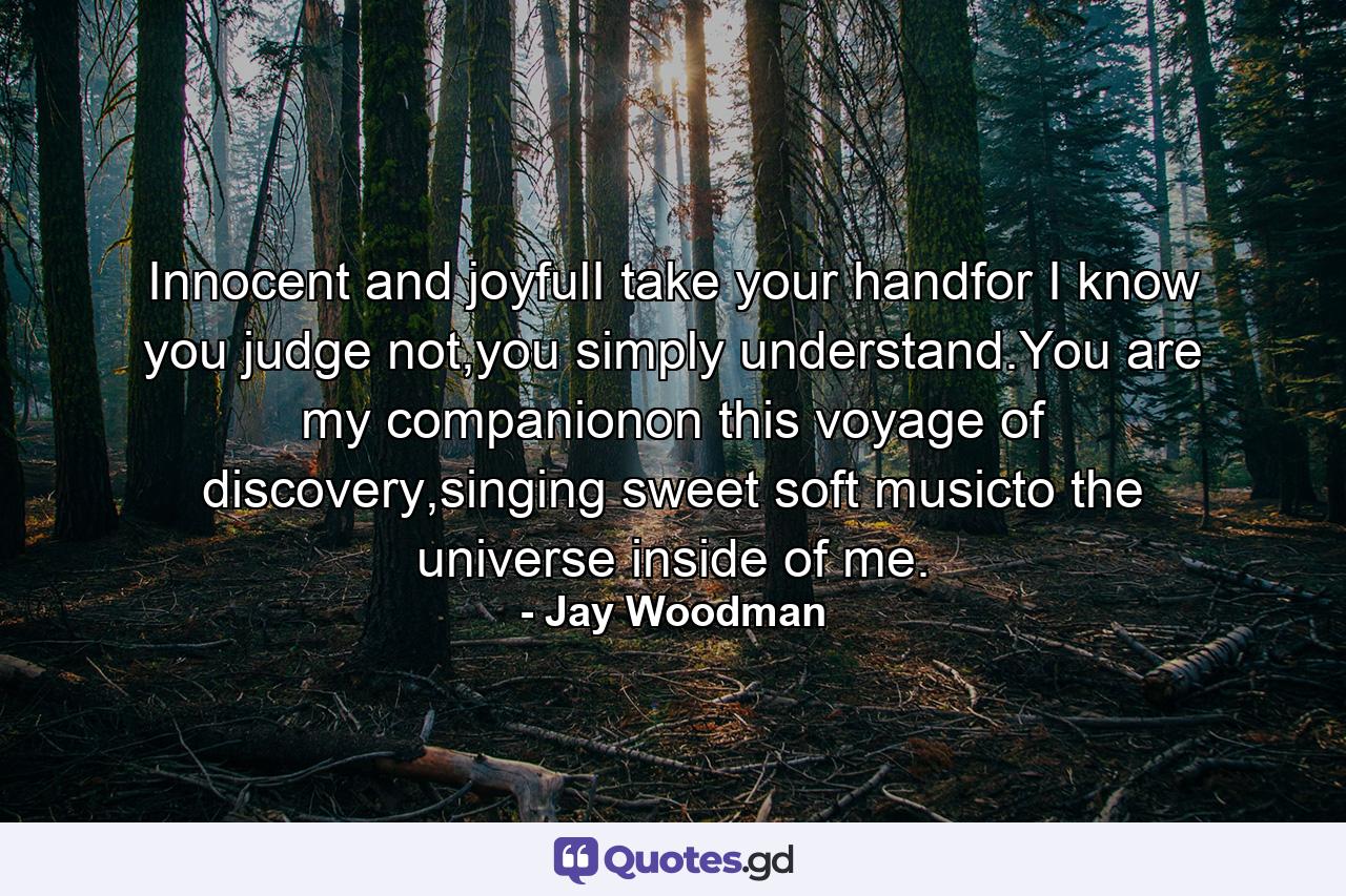 Innocent and joyfulI take your handfor I know you judge not,you simply understand.You are my companionon this voyage of discovery,singing sweet soft musicto the universe inside of me. - Quote by Jay Woodman