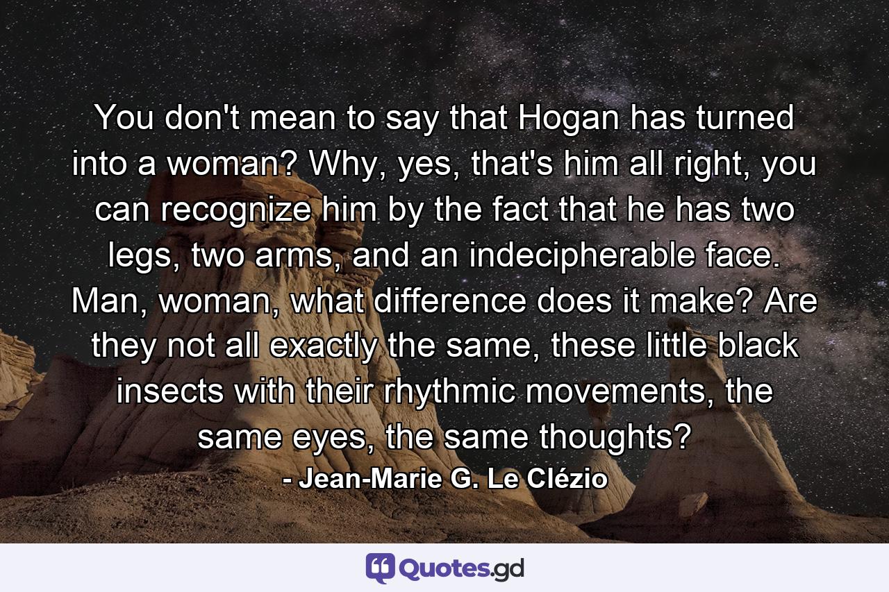 You don't mean to say that Hogan has turned into a woman? Why, yes, that's him all right, you can recognize him by the fact that he has two legs, two arms, and an indecipherable face. Man, woman, what difference does it make? Are they not all exactly the same, these little black insects with their rhythmic movements, the same eyes, the same thoughts? - Quote by Jean-Marie G. Le Clézio