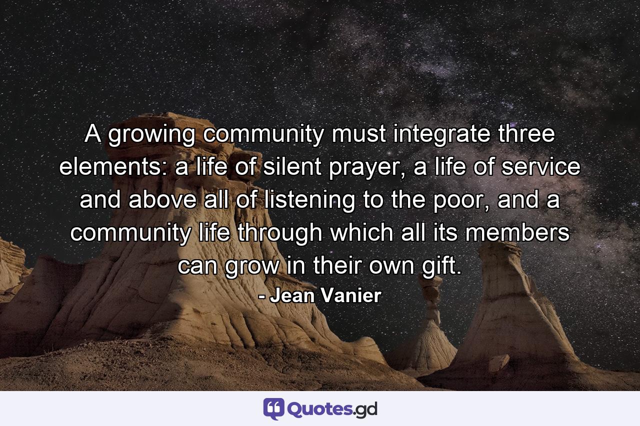 A growing community must integrate three elements: a life of silent prayer, a life of service and above all of listening to the poor, and a community life through which all its members can grow in their own gift. - Quote by Jean Vanier