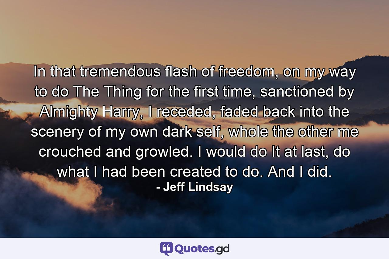 In that tremendous flash of freedom, on my way to do The Thing for the first time, sanctioned by Almighty Harry, I receded, faded back into the scenery of my own dark self, whole the other me crouched and growled. I would do It at last, do what I had been created to do. And I did. - Quote by Jeff Lindsay