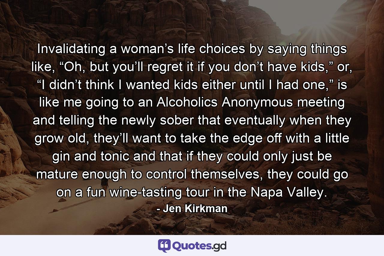 Invalidating a woman’s life choices by saying things like, “Oh, but you’ll regret it if you don’t have kids,” or, “I didn’t think I wanted kids either until I had one,” is like me going to an Alcoholics Anonymous meeting and telling the newly sober that eventually when they grow old, they’ll want to take the edge off with a little gin and tonic and that if they could only just be mature enough to control themselves, they could go on a fun wine-tasting tour in the Napa Valley. - Quote by Jen Kirkman