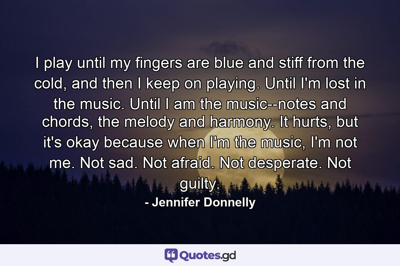 I play until my fingers are blue and stiff from the cold, and then I keep on playing. Until I'm lost in the music. Until I am the music--notes and chords, the melody and harmony. It hurts, but it's okay because when I'm the music, I'm not me. Not sad. Not afraid. Not desperate. Not guilty. - Quote by Jennifer Donnelly