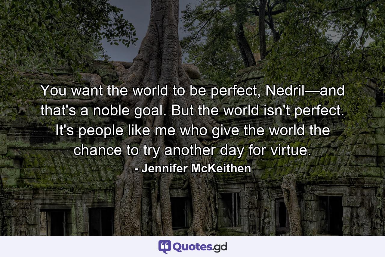 You want the world to be perfect, Nedril—and that's a noble goal. But the world isn't perfect. It's people like me who give the world the chance to try another day for virtue. - Quote by Jennifer McKeithen