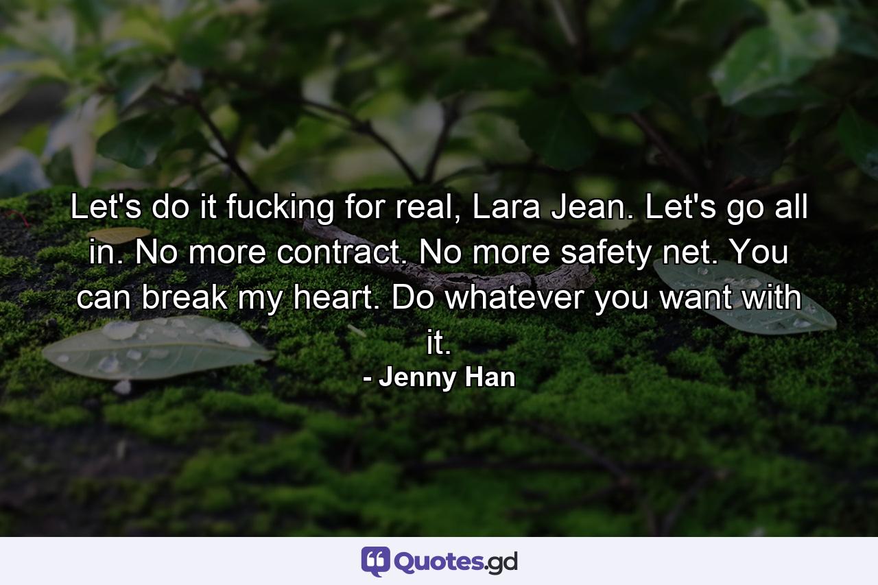 Let's do it fucking for real, Lara Jean. Let's go all in. No more contract. No more safety net. You can break my heart. Do whatever you want with it. - Quote by Jenny Han