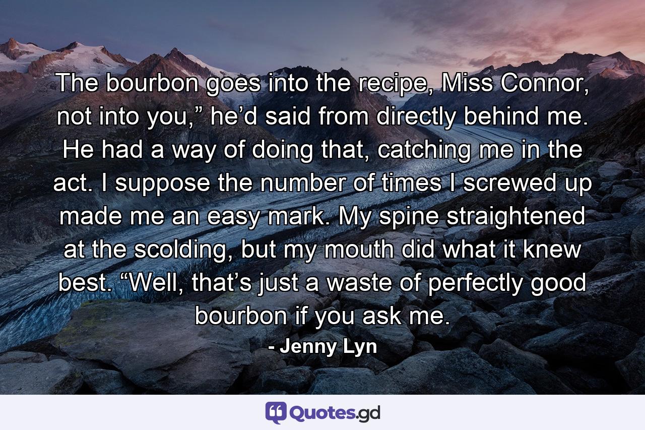 The bourbon goes into the recipe, Miss Connor, not into you,” he’d said from directly behind me. He had a way of doing that, catching me in the act. I suppose the number of times I screwed up made me an easy mark. My spine straightened at the scolding, but my mouth did what it knew best. “Well, that’s just a waste of perfectly good bourbon if you ask me. - Quote by Jenny Lyn