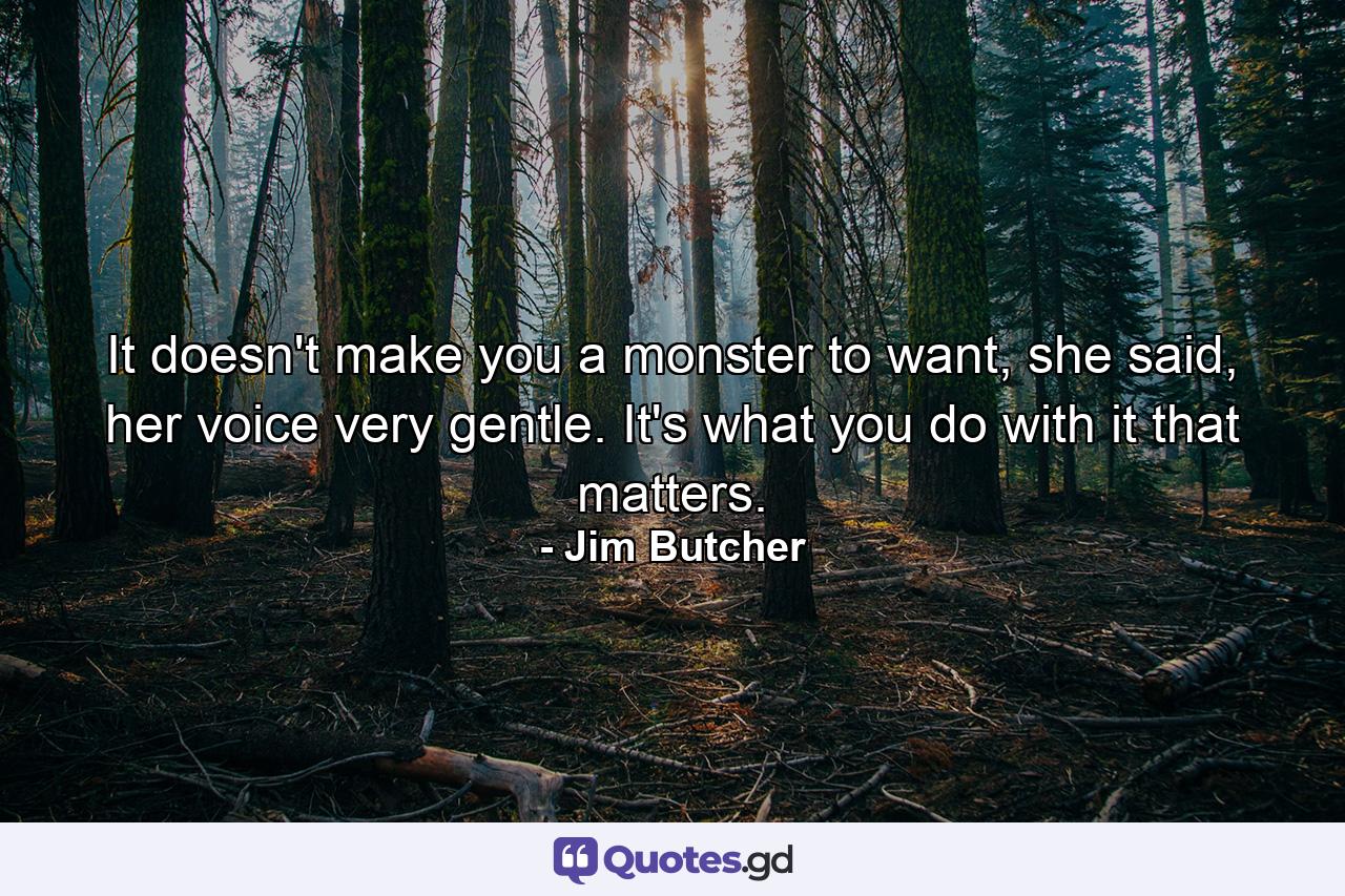 It doesn't make you a monster to want, she said, her voice very gentle. It's what you do with it that matters. - Quote by Jim Butcher