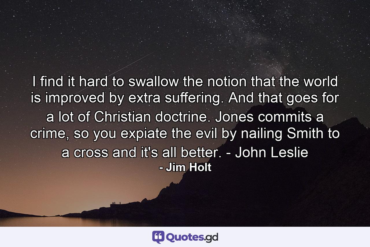 I find it hard to swallow the notion that the world is improved by extra suffering. And that goes for a lot of Christian doctrine. Jones commits a crime, so you expiate the evil by nailing Smith to a cross and it's all better. - John Leslie - Quote by Jim Holt