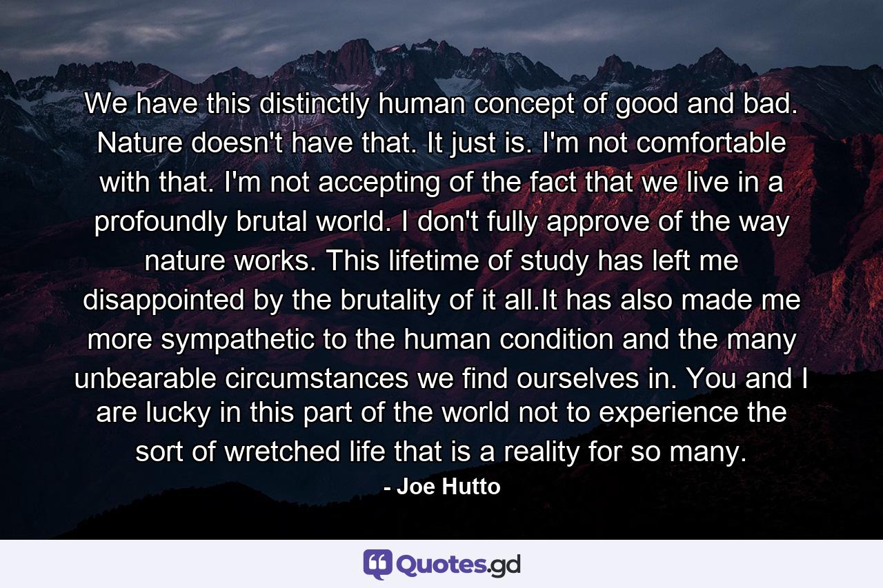 We have this distinctly human concept of good and bad. Nature doesn't have that. It just is. I'm not comfortable with that. I'm not accepting of the fact that we live in a profoundly brutal world. I don't fully approve of the way nature works. This lifetime of study has left me disappointed by the brutality of it all.It has also made me more sympathetic to the human condition and the many unbearable circumstances we find ourselves in. You and I are lucky in this part of the world not to experience the sort of wretched life that is a reality for so many. - Quote by Joe Hutto