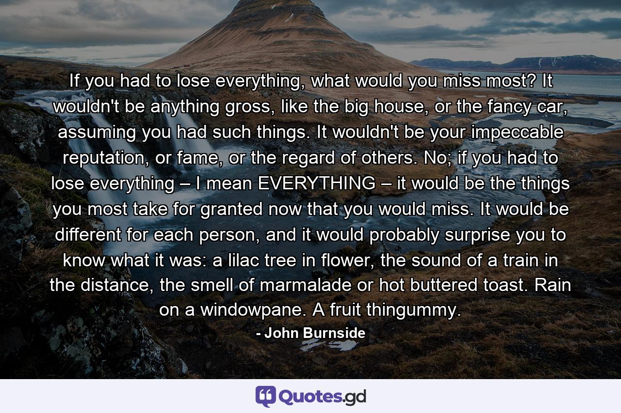 If you had to lose everything, what would you miss most? It wouldn't be anything gross, like the big house, or the fancy car, assuming you had such things. It wouldn't be your impeccable reputation, or fame, or the regard of others. No; if you had to lose everything – I mean EVERYTHING – it would be the things you most take for granted now that you would miss. It would be different for each person, and it would probably surprise you to know what it was: a lilac tree in flower, the sound of a train in the distance, the smell of marmalade or hot buttered toast. Rain on a windowpane. A fruit thingummy. - Quote by John Burnside