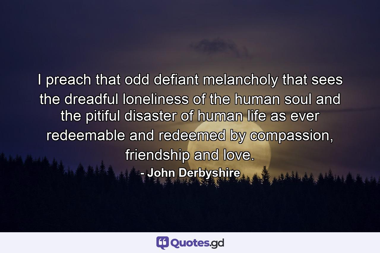 I preach that odd defiant melancholy that sees the dreadful loneliness of the human soul and the pitiful disaster of human life as ever redeemable and redeemed by compassion, friendship and love. - Quote by John Derbyshire