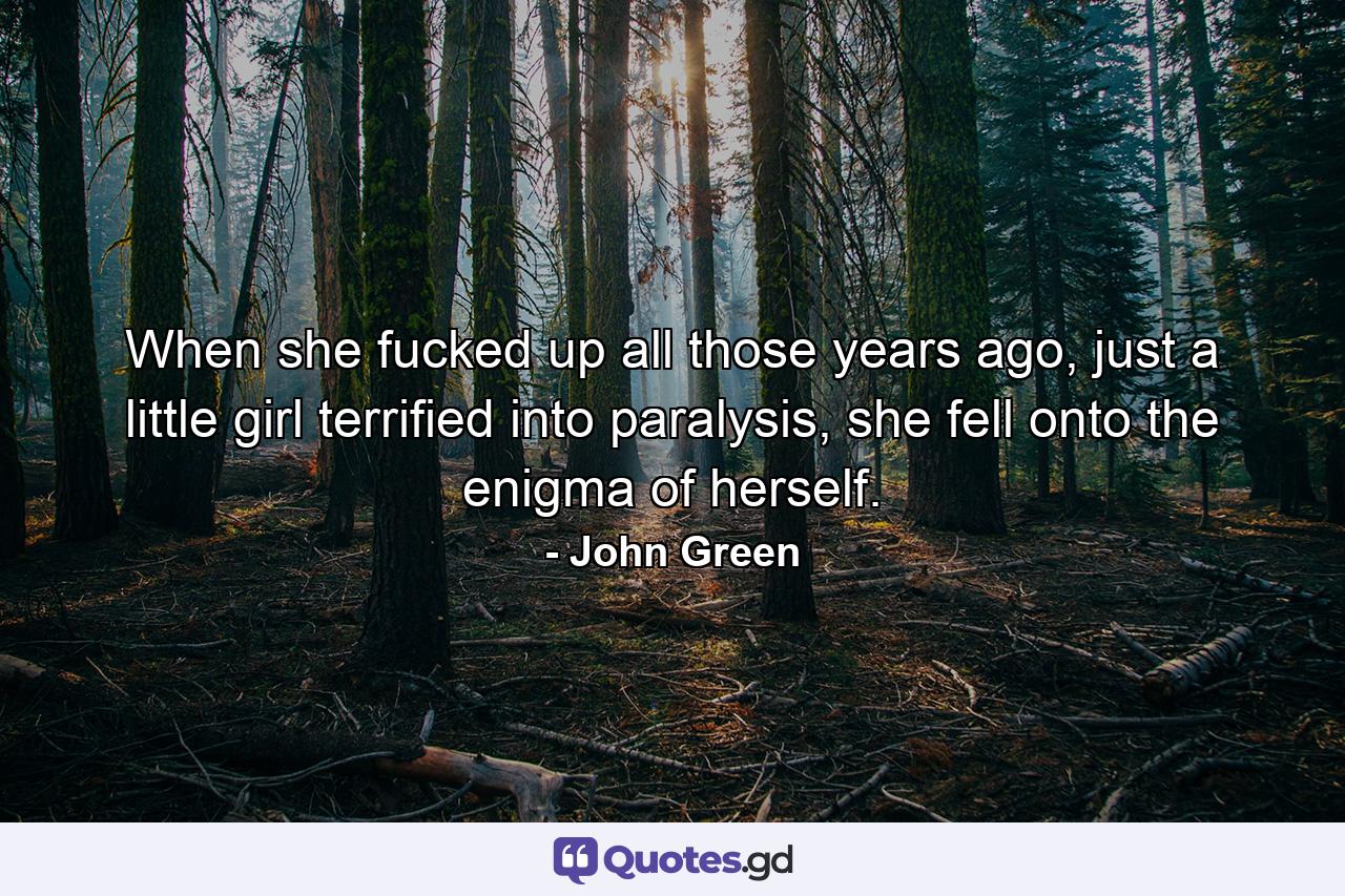 When she fucked up all those years ago, just a little girl terrified into paralysis, she fell onto the enigma of herself. - Quote by John Green