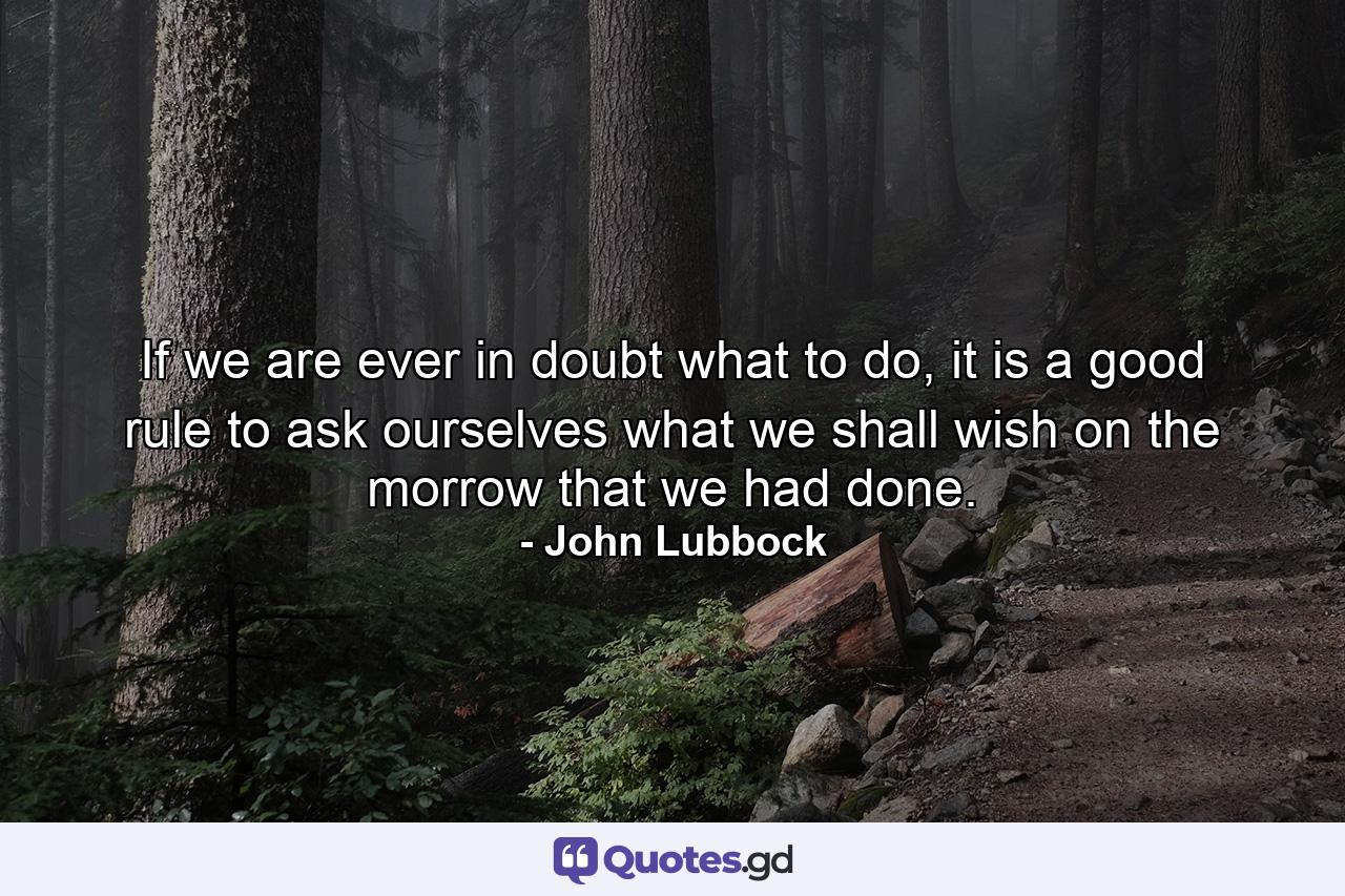 If we are ever in doubt what to do, it is a good rule to ask ourselves what we shall wish on the morrow that we had done. - Quote by John Lubbock