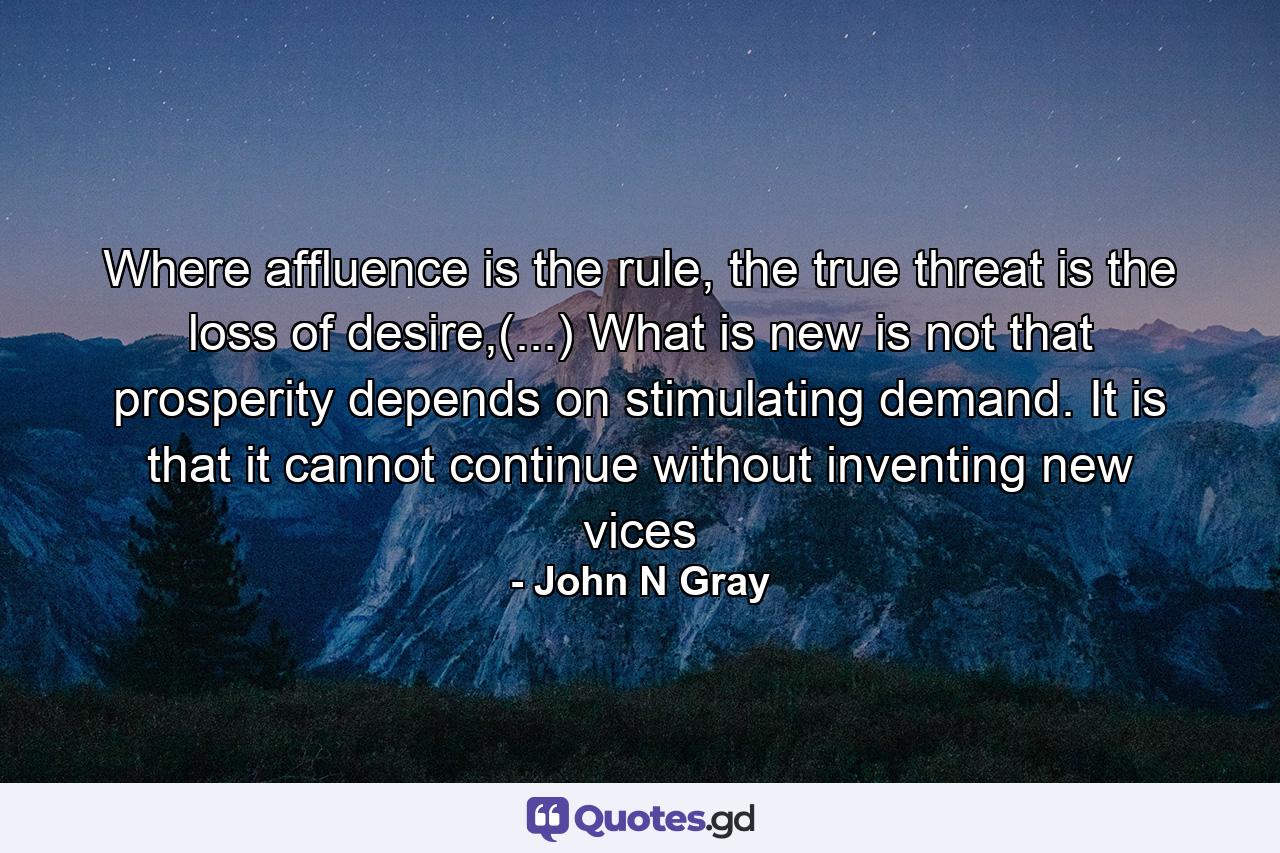 Where affluence is the rule, the true threat is the loss of desire,(...) What is new is not that prosperity depends on stimulating demand. It is that it cannot continue without inventing new vices - Quote by John N Gray