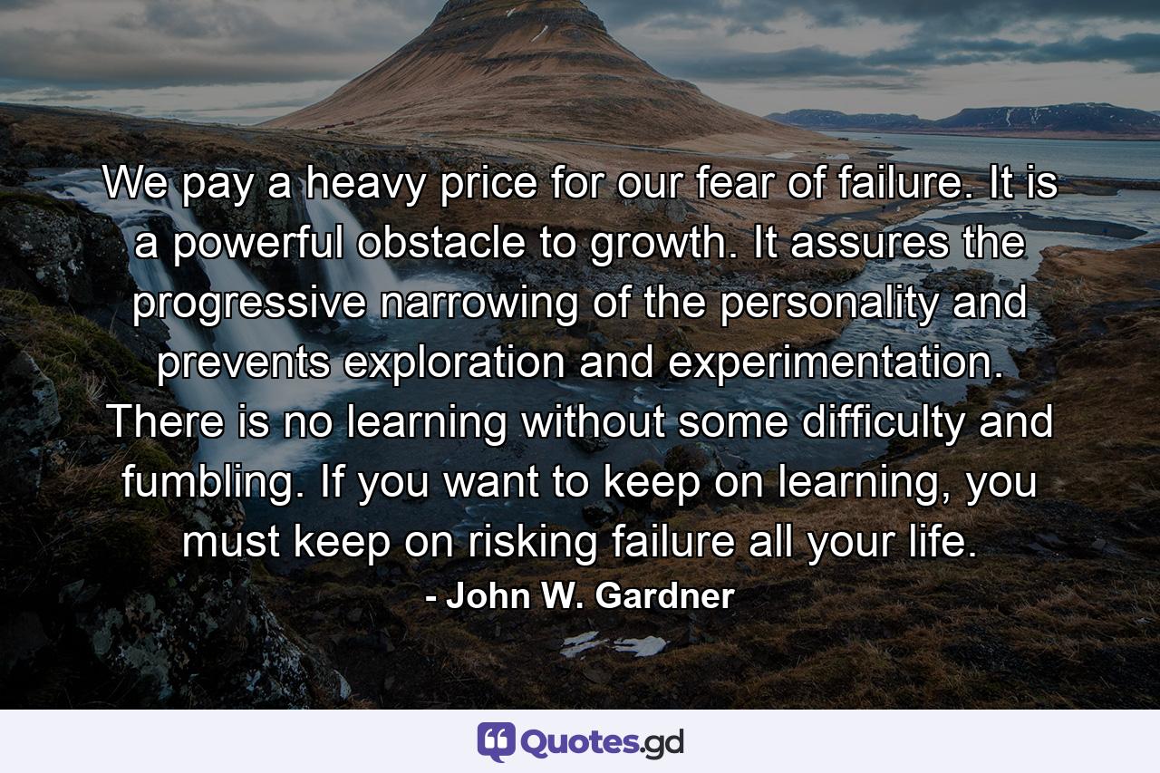 We pay a heavy price for our fear of failure. It is a powerful obstacle to growth. It assures the progressive narrowing of the personality and prevents exploration and experimentation. There is no learning without some difficulty and fumbling. If you want to keep on learning, you must keep on risking failure all your life. - Quote by John W. Gardner