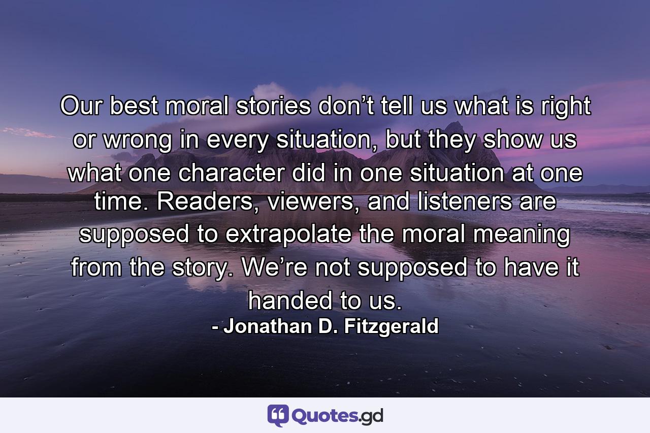 Our best moral stories don’t tell us what is right or wrong in every situation, but they show us what one character did in one situation at one time. Readers, viewers, and listeners are supposed to extrapolate the moral meaning from the story. We’re not supposed to have it handed to us. - Quote by Jonathan D. Fitzgerald