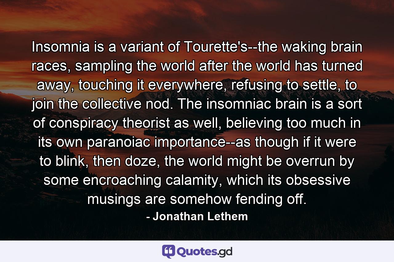 Insomnia is a variant of Tourette's--the waking brain races, sampling the world after the world has turned away, touching it everywhere, refusing to settle, to join the collective nod. The insomniac brain is a sort of conspiracy theorist as well, believing too much in its own paranoiac importance--as though if it were to blink, then doze, the world might be overrun by some encroaching calamity, which its obsessive musings are somehow fending off. - Quote by Jonathan Lethem