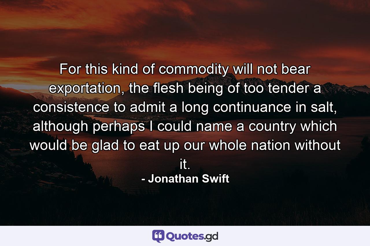 For this kind of commodity will not bear exportation, the flesh being of too tender a consistence to admit a long continuance in salt, although perhaps I could name a country which would be glad to eat up our whole nation without it. - Quote by Jonathan Swift