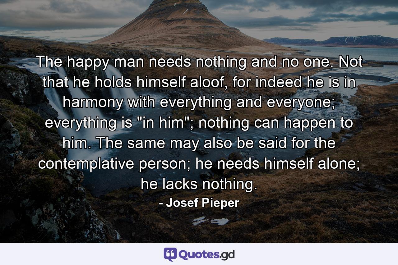 The happy man needs nothing and no one. Not that he holds himself aloof, for indeed he is in harmony with everything and everyone; everything is 