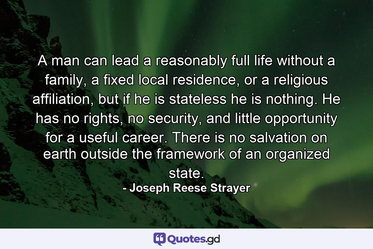 A man can lead a reasonably full life without a family, a fixed local residence, or a religious affiliation, but if he is stateless he is nothing. He has no rights, no security, and little opportunity for a useful career. There is no salvation on earth outside the framework of an organized state. - Quote by Joseph Reese Strayer