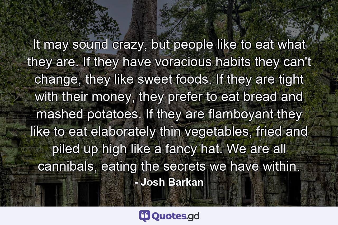 It may sound crazy, but people like to eat what they are. If they have voracious habits they can't change, they like sweet foods. If they are tight with their money, they prefer to eat bread and mashed potatoes. If they are flamboyant they like to eat elaborately thin vegetables, fried and piled up high like a fancy hat. We are all cannibals, eating the secrets we have within. - Quote by Josh Barkan