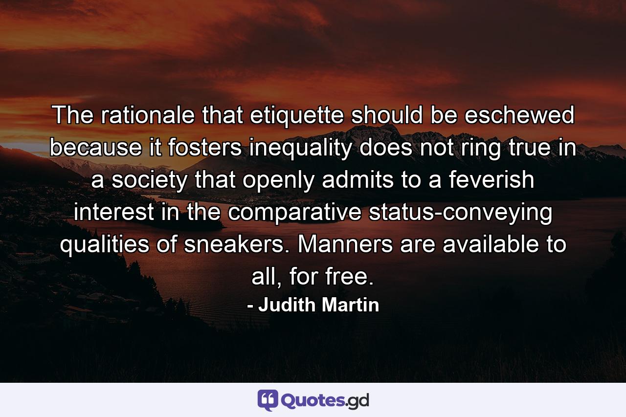 The rationale that etiquette should be eschewed because it fosters inequality does not ring true in a society that openly admits to a feverish interest in the comparative status-conveying qualities of sneakers. Manners are available to all, for free. - Quote by Judith Martin