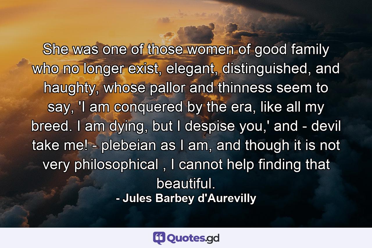 She was one of those women of good family who no longer exist, elegant, distinguished, and haughty, whose pallor and thinness seem to say, 'I am conquered by the era, like all my breed. I am dying, but I despise you,' and - devil take me! - plebeian as I am, and though it is not very philosophical , I cannot help finding that beautiful. - Quote by Jules Barbey d'Aurevilly