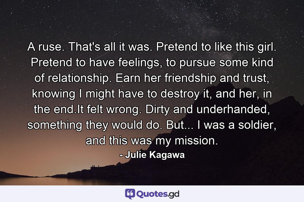 A ruse. That's all it was. Pretend to like this girl. Pretend to have feelings, to pursue some kind of relationship. Earn her friendship and trust, knowing I might have to destroy it, and her, in the end.It felt wrong. Dirty and underhanded, something they would do. But... I was a soldier, and this was my mission. - Quote by Julie Kagawa