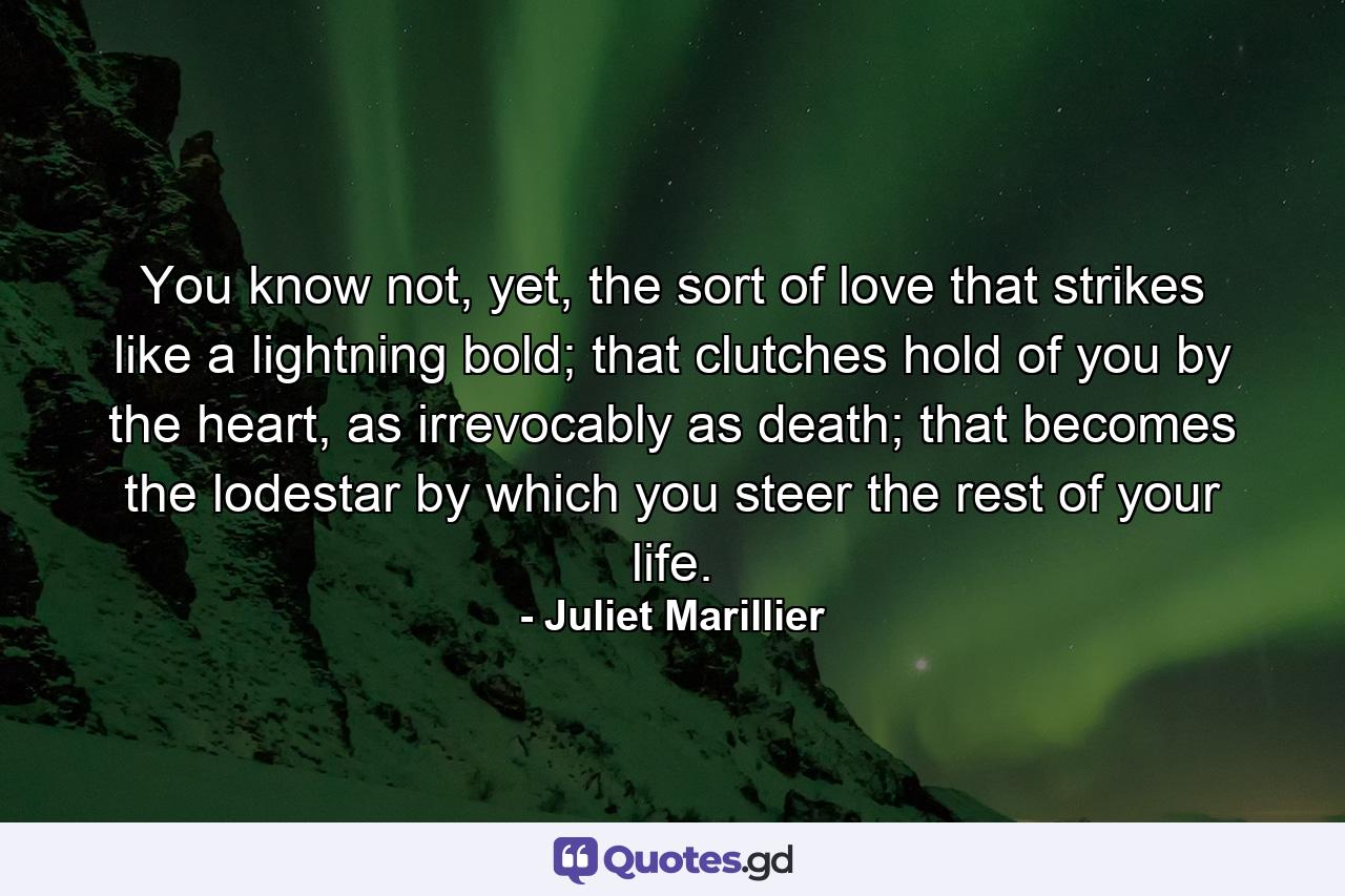 You know not, yet, the sort of love that strikes like a lightning bold; that clutches hold of you by the heart, as irrevocably as death; that becomes the lodestar by which you steer the rest of your life. - Quote by Juliet Marillier