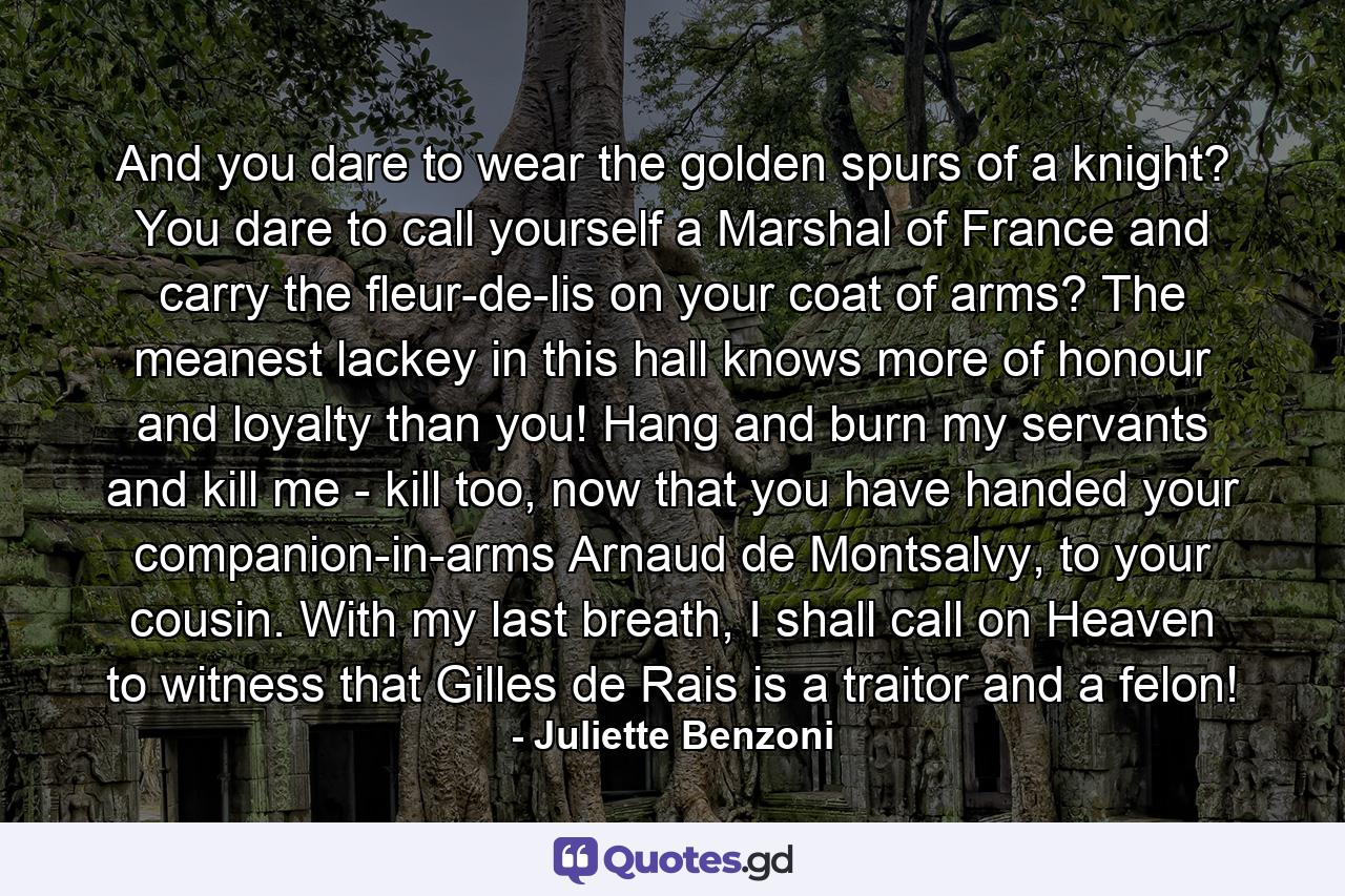 And you dare to wear the golden spurs of a knight? You dare to call yourself a Marshal of France and carry the fleur-de-lis on your coat of arms? The meanest lackey in this hall knows more of honour and loyalty than you! Hang and burn my servants and kill me - kill too, now that you have handed your companion-in-arms Arnaud de Montsalvy, to your cousin. With my last breath, I shall call on Heaven to witness that Gilles de Rais is a traitor and a felon! - Quote by Juliette Benzoni