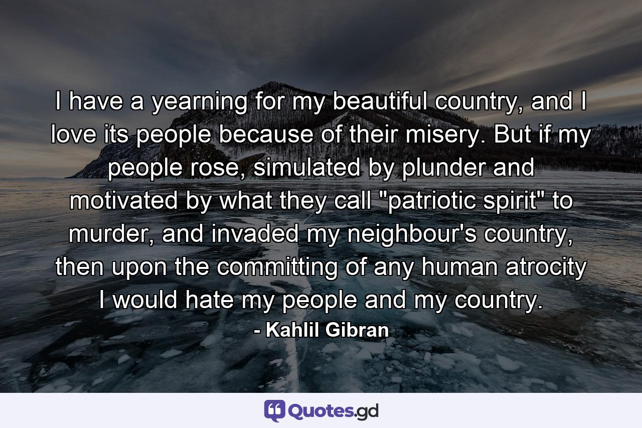 I have a yearning for my beautiful country, and I love its people because of their misery. But if my people rose, simulated by plunder and motivated by what they call 