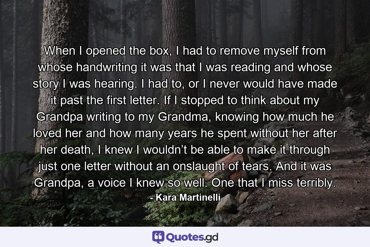 When I opened the box, I had to remove myself from whose handwriting it was that I was reading and whose story I was hearing. I had to, or I never would have made it past the first letter. If I stopped to think about my Grandpa writing to my Grandma, knowing how much he loved her and how many years he spent without her after her death, I knew I wouldn’t be able to make it through just one letter without an onslaught of tears. And it was Grandpa, a voice I knew so well. One that I miss terribly. - Quote by Kara Martinelli