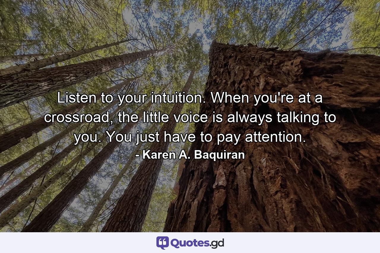 Listen to your intuition. When you're at a crossroad, the little voice is always talking to you. You just have to pay attention. - Quote by Karen A. Baquiran