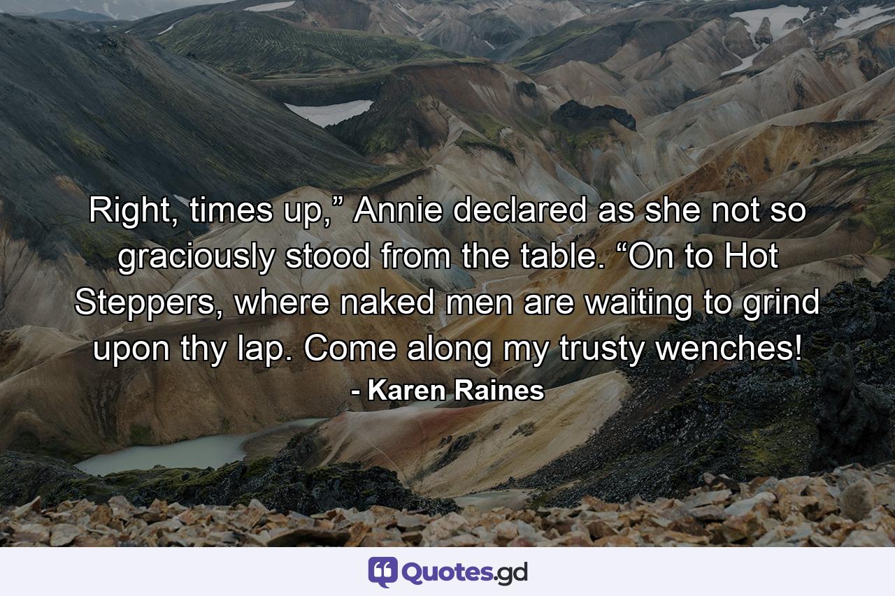 Right, times up,” Annie declared as she not so graciously stood from the table. “On to Hot Steppers, where naked men are waiting to grind upon thy lap. Come along my trusty wenches! - Quote by Karen Raines