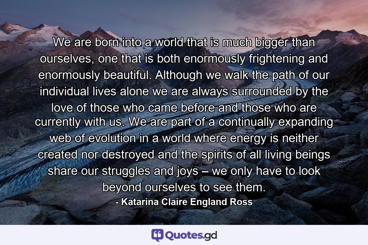 We are born into a world that is much bigger than ourselves, one that is both enormously frightening and enormously beautiful. Although we walk the path of our individual lives alone we are always surrounded by the love of those who came before and those who are currently with us. We are part of a continually expanding web of evolution in a world where energy is neither created nor destroyed and the spirits of all living beings share our struggles and joys – we only have to look beyond ourselves to see them. - Quote by Katarina Claire England Ross