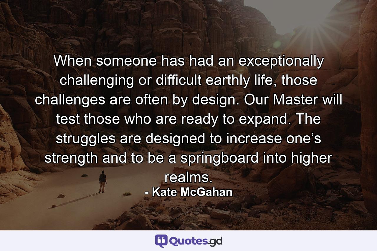 When someone has had an exceptionally challenging or difficult earthly life, those challenges are often by design. Our Master will test those who are ready to expand. The struggles are designed to increase one’s strength and to be a springboard into higher realms. - Quote by Kate McGahan