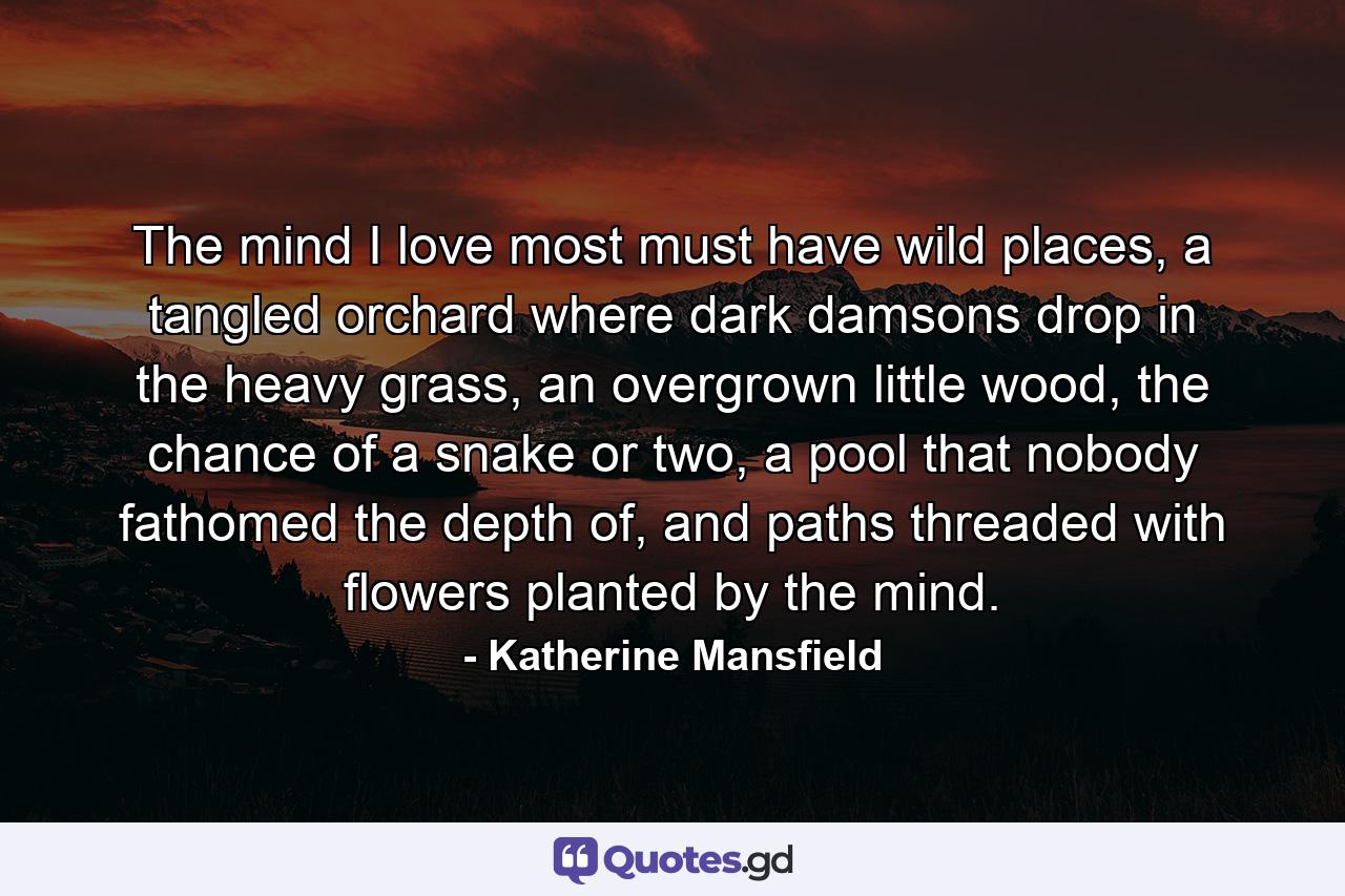 The mind I love most must have wild places, a tangled orchard where dark damsons drop in the heavy grass, an overgrown little wood, the chance of a snake or two, a pool that nobody fathomed the depth of, and paths threaded with flowers planted by the mind. - Quote by Katherine Mansfield