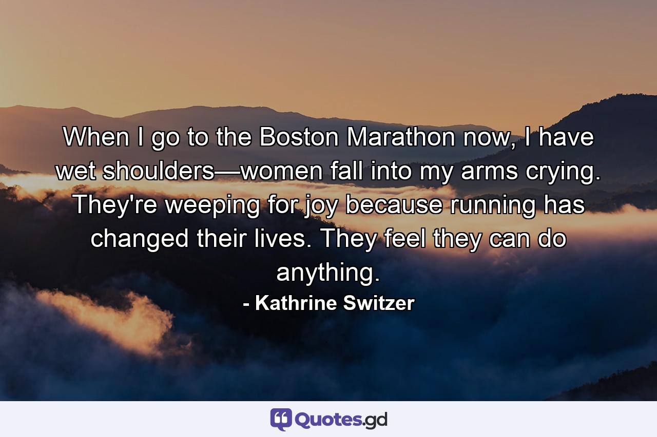 When I go to the Boston Marathon now, I have wet shoulders—women fall into my arms crying. They're weeping for joy because running has changed their lives. They feel they can do anything. - Quote by Kathrine Switzer